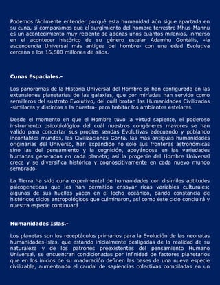 Podemos fácilmente entender porqué esta humanidad aún sigue apartada en
su cuna, si comparamos que el surgimiento del hombre terrestre Mhus-Mannu
es un acontecimiento muy reciente de apenas unos cuantos milenios, inmerso
en el acontecer histórico de su género estelar Adamhu Gontális, -la
ascendencia Universal más antigua del hombre- con una edad Evolutiva
cercana a los 16,600 millones de años.



Cunas Espaciales.-

Los panoramas de la Historia Universal del Hombre se han configurado en las
extensiones planetarias de las galaxias, que por miríadas han servido como
semilleros del sustrato Evolutivo, del cuál brotan las Humanidades Civilizadas
-similares y distintas a la nuestra- para habitar los ambientes estelares.

Desde el momento en que el Hombre tuvo la virtud sapiente, el poderoso
instrumento psicobiológico del cuál nuestros congéneres mayores se han
valido para concertar sus propias sendas Evolutivas adecuando y poblando
incontables mundos, las Civilizaciones Gonta, las más antiguas humanidades
originarias del Universo, han expandido no solo sus fronteras astronómicas
sino las del pensamiento y la cognición, apoyándose en las variedades
humanas generadas en cada planeta; así la progenie del Hombre Universal
crece y se diversifica histórica y cognoscitivamente en cada nuevo mundo
sembrado.

La Tierra ha sido cuna experimental de humanidades con disímiles aptitudes
psicogenéticas que les han permitido ensayar ricas variables culturales;
algunas de sus huellas yacen en el lecho oceánico, dando constancia de
históricos ciclos antropológicos que culminaron, así como éste ciclo concluirá y
nuestra especie continuará


Humanidades Islas.-

Los planetas son los receptáculos primarios para la Evolución de las neonatas
humanidades-islas, que estando inicialmente desligadas de la realidad de su
naturaleza y de los patrones preexistentes del pensamiento Humano
Universal, se encuentran condicionadas por infinidad de factores planetarios
que en los inicios de su maduración definen las bases de una nueva especie
civilizable, aumentando el caudal de sapiencias colectivas compiladas en un
 