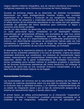 magno registro histórico holográfico, que de manera sincrónica incrementa la
vertiginosa expansión de la Conciencia Universal del Homo Genéricus

Durante las primeras etapas de su desarrollo, las distintas humanidades
desconocen que están protagonizando historias locales, que sumadas
coparticipan en la Historia y Evolución de sus congéneres mayores; las
características del psiquismo y creatividad colectiva de cada humanidad, son
el reflejo directo de los ambientes planetarios en los cuales han sido gestadas,
probando las aptitudes del Homo Genéricus para confrontar su lógica y
raciocinio ante dichas variables
Acorde con éste modelo de desarrollo, las humanidades precivilizadas poseen
un corte psico-racial típico, consistente en un desempeño histórico
personificado por generaciones efímeras, con promedios de vida muy cortos
que posibilitan la afinación biopsíquica acelerada de sus generaciones
subsecuentes, las que al ir experimentando y modificando gradualmente su
entorno, van desarrollando esquemas de pensamiento nativos cada vez más
consistentes y específicos, con los que se forjan las reservas cognoscitivas
que alimentarán el sustrato de esa futura humanidad, ya Civilizada

El desempeño de la experiencia psíquica de cada generación del Mhus-Mánnu
dentro de los ambientes planetarios a los que es sometido, origina las pautas
racionales distintivas que constituyen sus sistemas de razonamiento lógico
locales, especializando las características intelectuales de una psico-raza en
desarrollo, dentro de la gama multiplanetaria de Entidades Conscientes;
dichas variedades psico-raciales motivan el verdadero propósito y significado
de las diversas Evoluciones planetarias del Homo Genéricus; sin embargo la
categoría de psico-raza es una condición Evolutiva indispensable, a la que
esta humanidad terrestre todavía no ha llegado.


Humanidades Civilizadas.-

Las humanidades del Universo son la naturalización perfecta del Ser-Mente a
infinidad de sistemas planetarios sobre los que éste ha sentado las bases de
su Evolución bajo la identidad Humana, y se clasifican fundamentalmente por
su estado de integración social y por el tipo de construcción psíquica de su
sistema de razonamiento lógico, o facción psico-racial

El primer factor, se refleja primordialmente en la interacción "cooperativa"
(cualidad civilizada) o "competitiva" (cualidad culturizada) expresada por la
totalidad de sus integrantes, reflejando el tipo de percepción que
 
