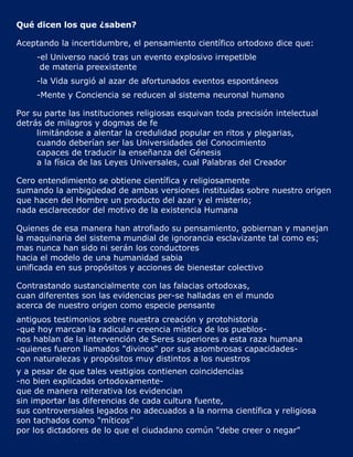 Qué dicen los que ¿saben?

Aceptando la incertidumbre, el pensamiento científico ortodoxo dice que:
     -el Universo nació tras un evento explosivo irrepetible
      de materia preexistente
     -la Vida surgió al azar de afortunados eventos espontáneos
     -Mente y Conciencia se reducen al sistema neuronal humano

Por su parte las instituciones religiosas esquivan toda precisión intelectual
detrás de milagros y dogmas de fe
     limitándose a alentar la credulidad popular en ritos y plegarias,
     cuando deberían ser las Universidades del Conocimiento
     capaces de traducir la enseñanza del Génesis
     a la física de las Leyes Universales, cual Palabras del Creador

Cero entendimiento se obtiene científica y religiosamente
sumando la ambigüedad de ambas versiones instituidas sobre nuestro origen
que hacen del Hombre un producto del azar y el misterio;
nada esclarecedor del motivo de la existencia Humana

Quienes de esa manera han atrofiado su pensamiento, gobiernan y manejan
la maquinaria del sistema mundial de ignorancia esclavizante tal como es;
mas nunca han sido ni serán los conductores
hacia el modelo de una humanidad sabia
unificada en sus propósitos y acciones de bienestar colectivo

Contrastando sustancialmente con las falacias ortodoxas,
cuan diferentes son las evidencias per-se halladas en el mundo
acerca de nuestro origen como especie pensante
antiguos testimonios sobre nuestra creación y protohistoria
-que hoy marcan la radicular creencia mística de los pueblos-
nos hablan de la intervención de Seres superiores a esta raza humana
-quienes fueron llamados "divinos" por sus asombrosas capacidades-
con naturalezas y propósitos muy distintos a los nuestros
y a pesar de que tales vestigios contienen coincidencias
-no bien explicadas ortodoxamente-
que de manera reiterativa los evidencian
sin importar las diferencias de cada cultura fuente,
sus controversiales legados no adecuados a la norma científica y religiosa
son tachados como "míticos"
por los dictadores de lo que el ciudadano común "debe creer o negar"
 
