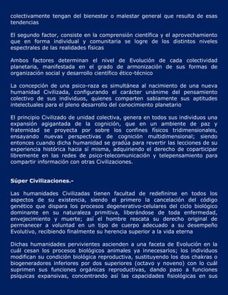 colectivamente tengan del bienestar o malestar general que resulta de esas
tendencias

El segundo factor, consiste en la comprensión científica y el aprovechamiento
que en forma individual y comunitaria se logre de los distintos niveles
espectrales de las realidades físicas

Ambos factores determinan el nivel de Evolución de cada colectividad
planetaria, manifestada en el grado de armonización de sus formas de
organización social y desarrollo científico ético-técnico

La concepción de una psico-raza es simultánea al nacimiento de una nueva
humanidad Civilizada, configurando el carácter unánime del pensamiento
colectivo de sus individuos, quienes comparten sabiamente sus aptitudes
intelectuales para el pleno desarrollo del conocimiento planetario

El principio Civilizado de unidad colectiva, genera en todos sus individuos una
expansión agigantada de la cognición, que en un ambiente de paz y
fraternidad se proyecta por sobre los confines físicos tridimensionales,
ensayando nuevas perspectivas de cognición multidimensional; siendo
entonces cuando dicha humanidad se gradúa para revertir las lecciones de su
experiencia histórica hacia sí misma, adquiriendo el derecho de coparticipar
libremente en las redes de psico-telecomunicación y telepensamiento para
compartir información con otras Civilizaciones.


Súper Civilizaciones.-

Las humanidades Civilizadas tienen facultad de redefinirse en todos los
aspectos de su existencia, siendo el primero la cancelación del código
genético que dispara los procesos degenerativo-celulares del ciclo biológico
dominante en su naturaleza primitiva, liberándose de toda enfermedad,
envejecimiento y muerte; así el hombre rescata su derecho original de
permanecer a voluntad en un tipo de cuerpo adecuado a su desempeño
Evolutivo, recibiendo finalmente su herencia superior a la vida eterna

Dichas humanidades pervivientes ascienden a una faceta de Evolución en la
cuál cesan los procesos biológicos animales ya innecesarios; los individuos
modifican su condición biológica reproductiva, sustituyendo los dos chakras o
biogeneradores inferiores por dos superiores (octavo y noveno) con lo cuál
suprimen sus funciones orgánicas reproductivas, dando paso a funciones
psíquicas expansivas, concentrando así las capacidades fisiológicas en sus
 