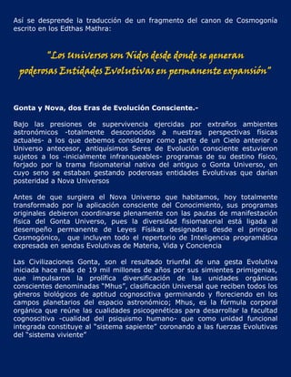 Así se desprende la traducción de un fragmento del canon de Cosmogonía
escrito en los Edthas Mathra:



         "Los Universos son Nidos desde donde se generan
 poderosas Entidades Evolutivas en permanente expansión"


Gonta y Nova, dos Eras de Evolución Consciente.-

Bajo las presiones de supervivencia ejercidas por extraños ambientes
astronómicos -totalmente desconocidos a nuestras perspectivas físicas
actuales- a los que debemos considerar como parte de un Cielo anterior o
Universo antecesor, antiquísimos Seres de Evolución consciente estuvieron
sujetos a los -inicialmente infranqueables- programas de su destino físico,
forjado por la trama fisiomaterial nativa del antiguo o Gonta Universo, en
cuyo seno se estaban gestando poderosas entidades Evolutivas que darían
posteridad a Nova Universos

Antes de que surgiera el Nova Universo que habitamos, hoy totalmente
transformado por la aplicación consciente del Conocimiento, sus programas
originales debieron coordinarse plenamente con las pautas de manifestación
física del Gonta Universo, pues la diversidad fisiomaterial está ligada al
desempeño permanente de Leyes Físikas designadas desde el principio
Cosmogónico, que incluyen todo el repertorio de Inteligencia programática
expresada en sendas Evolutivas de Materia, Vida y Conciencia

Las Civilizaciones Gonta, son el resultado triunfal de una gesta Evolutiva
iniciada hace más de 19 mil millones de años por sus simientes primigenias,
que impulsaron la prolífica diversificación de las unidades orgánicas
conscientes denominadas “Mhus”, clasificación Universal que reciben todos los
géneros biológicos de aptitud cognoscitiva germinando y floreciendo en los
campos planetarios del espacio astronómico; Mhus, es la fórmula corporal
orgánica que reúne las cualidades psicogenéticas para desarrollar la facultad
cognoscitiva -cualidad del psiquismo humano- que como unidad funcional
integrada constituye al “sistema sapiente” coronando a las fuerzas Evolutivas
del “sistema viviente”
 