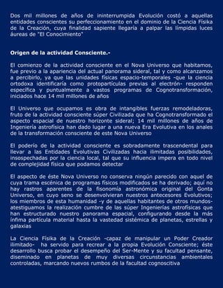 Dos mil millones de años de ininterrumpida Evolución costó a aquellas
entidades conscientes su perfeccionamiento en el dominio de la Ciencia Físika
de la Creación, cuya finalidad sapiente llegaría a palpar las límpidas luces
áureas de "El Conocimiento"


Origen de la actividad Consciente.-

El comienzo de la actividad consciente en el Nova Universo que habitamos,
fue previo a la apariencia del actual panorama sideral, tal y como alcanzamos
a percibirlo, ya que las unidades físicas espacio-temporales -que la ciencia
ortodoxa identificaría como protopartículas previas al electrón- responden
específica y puntualmente a vastos programas de Cognotransformación,
iniciados hace 14 mil millones de años

El Universo que ocupamos es obra de intangibles fuerzas remodeladoras,
fruto de la actividad consciente súper Civilizada que ha Cognotransformado el
aspecto espacial de nuestro horizonte sideral; 14 mil millones de años de
Ingeniería astrofísica han dado lugar a una nueva Era Evolutiva en los anales
de la transformación consciente de este Nova Universo

El poderío de la actividad consciente es sobradamente trascendental para
llevar a las Entidades Evolutivas Civilizadas hacia ilimitadas posibilidades,
insospechadas por la ciencia local, tal que su influencia impera en todo nivel
de complejidad física que podamos detectar

El aspecto de éste Nova Universo no conserva ningún parecido con aquel de
cuya trama escénica de programas físicos modificados se ha derivado; aquí no
hay rastros aparentes de la fisonomía astronómica original del Gonta
Universo, en cuyo seno se desenvolvieran nuestros antecesores Evolutivos;
los miembros de esta humanidad -y de aquellas habitantes de otros mundos-
atestiguamos la realización cumbre de las súper Ingenierías astrofísicas que
han estructurado nuestro panorama espacial, configurando desde la más
ínfima partícula material hasta la vastedad sistémica de planetas, estrellas y
galaxias

La Ciencia Físika de la Creación -capaz de manipular un Poder Creador
ilimitado- ha servido para recrear a la propia Evolución Consciente; éste
desarrollo busca probar el desempeño del Ser-Mente y su facultad pensante,
diseminado en planetas de muy diversas circunstancias ambientales
controladas, marcando nuevos rumbos de la facultad cognoscitiva
 
