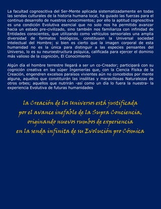 La facultad cognoscitiva del Ser-Mente aplicada sistematizadamente en todas
las sendas culturales de la historia humana local, ha guiado las fuerzas para el
continuo desarrollo de nuestros conocimientos; por ello la aptitud cognoscitiva
es una condición Evolutiva esencial que no solo nos ha permitido avanzar
hacia un estado pre-civilizado, sino también nos familiariza con infinidad de
Entidades conscientes, que utilizando como vehículos sensoriales una amplia
diversidad de formatos biológicos, constituyen la Universal sociedad
intelectual del Hombre; si bien es cierto que la imagen corporal de esta
humanidad no es la única para distinguir a las especies pensantes del
Universo, lo es su neuroestructura psíquica, calificada para ejercer el dominio
más valioso de la cognición, El Conocimiento

Algún día el hombre terrestre llegará a ser un co-Creador; participará con su
cognición creativa en las súper Ingenierías que, con la Ciencia Físika de la
Creación, engendren excelsos paraísos vivientes aún no concebidos por mente
alguna, aquellos que constituirán las insólitas y maravillosas Naturalezas de
otros orbes; aquellos que nutrirán -así como un día lo fuera la nuestra- la
experiencia Evolutiva de futuras humanidades



        la Creación de los Universos está justificada
      por el avance inefable de la Supra Conciencia,
           originando nuevos rumbos de experiencia
    en la senda infinita de su Evolución pro Cósmica
 