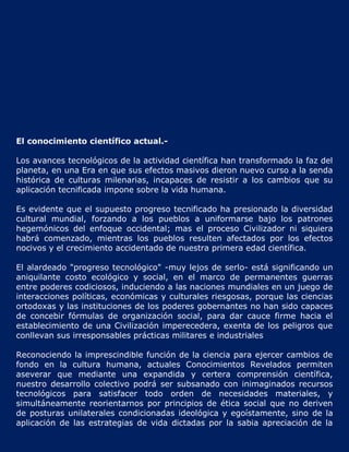 El conocimiento científico actual.-

Los avances tecnológicos de la actividad científica han transformado la faz del
planeta, en una Era en que sus efectos masivos dieron nuevo curso a la senda
histórica de culturas milenarias, incapaces de resistir a los cambios que su
aplicación tecnificada impone sobre la vida humana.

Es evidente que el supuesto progreso tecnificado ha presionado la diversidad
cultural mundial, forzando a los pueblos a uniformarse bajo los patrones
hegemónicos del enfoque occidental; mas el proceso Civilizador ni siquiera
habrá comenzado, mientras los pueblos resulten afectados por los efectos
nocivos y el crecimiento accidentado de nuestra primera edad científica.

El alardeado "progreso tecnológico" -muy lejos de serlo- está significando un
aniquilante costo ecológico y social, en el marco de permanentes guerras
entre poderes codiciosos, induciendo a las naciones mundiales en un juego de
interacciones políticas, económicas y culturales riesgosas, porque las ciencias
ortodoxas y las instituciones de los poderes gobernantes no han sido capaces
de concebir fórmulas de organización social, para dar cauce firme hacia el
establecimiento de una Civilización imperecedera, exenta de los peligros que
conllevan sus irresponsables prácticas militares e industriales

Reconociendo la imprescindible función de la ciencia para ejercer cambios de
fondo en la cultura humana, actuales Conocimientos Revelados permiten
aseverar que mediante una expandida y certera comprensión científica,
nuestro desarrollo colectivo podrá ser subsanado con inimaginados recursos
tecnológicos para satisfacer todo orden de necesidades materiales, y
simultáneamente reorientarnos por principios de ética social que no deriven
de posturas unilaterales condicionadas ideológica y egoístamente, sino de la
aplicación de las estrategias de vida dictadas por la sabia apreciación de la
 