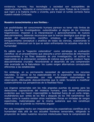 existencia humana; hoy tecnología y sociedad son susceptibles de
reestructurarse, mediante el conocimiento de las Leyes Físikas de la Creación
que rigen a la materia inerte y viviente, para trazar el rumbo correcto hacia
nuestro estado Civilizado.


Nuestro conocimiento y sus límites.-

Las posibilidades del conocimiento humano parecen no tener más límites de
aquellos que los investigadores -subordinados al dogma de los intereses
hegemónicos- imponen a la interpretación y aprovechamiento de nuevos
descubrimientos; debiendo reconocerse que la inercia ideológica que dirige las
pautas del razonamiento científico ortodoxo, es un obstáculo al
enriquecimiento conceptual y analítico de todas las ciencias, ocasionando la
deficiencia intelectual con la que se están enfrentando los actuales retos de la
humanidad

Es sabido que la "negación sistemática" -como estrategia de evaluación
científica- es un procedimiento que descarta a priori elementos de información
inconvenientes a los fines deseados de una investigación; tal actitud ha
repercutido en la eliminación completa de indicios que podrían conducir hacia
descubrimientos cruciales -favoreciendo el desarrollo de una comprensión
más avanzada de la Naturaleza- los cuales exigen alternativas conceptuales
diferentes a las establecidas

Sin embargo, en su permanente necesidad de aprovechar los recursos
naturales, la ciencia se ha especializado en la expansión tecnológica de
nuestros límites sensoriales con más sofisticados instrumentos de
observación, efectuando descubrimientos que le están forzando a modificar
sustancialmente sus perspectivas de la Realidad física

Los órganos sensoriales son las más angostas puertas de acceso para las
detecciones cognoscitivas del intelecto humano, pues tienen deficiencias
evidentes que nos hacen imperceptible la Realidad fuera de un corto rango,
ocultándonos que -antes de los 400 y después de los 700 nanómetros- tan
reales como la nuestra existen otras realidades físicas en miríadas de rangos
espectrales, materializadas por la misma sustancia que nos constituye
mientras esta va girando su momento angular

Por este innegable hecho son impostergables las expectativas científicas de la
humanidad más allá de sus actuales fronteras sensoriales, obligando la
proyección de todos nuestros recursos intelectuales hacia la comprensión de
 