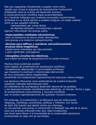 Mas aún negándose oficialmente a aceptar como cierto
aquello que rompa el esquema de razonamiento institucional
establecido como la cumbre del desarrollo humano,
la actual generación científica sigue sorprendiéndose
al ir haciendo hallazgos que muestran avanzados conocimientos
atribuidos en su oficial opinión a pueblos antiguos, sin poder explicar
cómo es que aquellos hombres
      -representados por varias etnias
       de distintas latitudes, circunstancias y épocas-
lograron información tan precisa sobre:
-imperceptibles realidades astronómicas,
 como la existencia de astros recién descubiertos
 solo gracias a la moderna radioastronomía
-técnicas para edificar y coordenar astronómicamente
 arcaicos sitios megalíticos,
 estelarmente orientados con alta precisión
 y gran significado cosmogónico
-intangibles circuitos bio-eléctricos,
 que trazan las líneas de acupuntura en el cuerpo humano

Muchas otras evidencias existen
como legado de protohistóricas expresiones científicas
-forzadamente adjudicadas a comunidades primitivas-
que muestran la eventual e intencionada intervención
de muy avanzados Seres magisteriales
sembrando los fundamentos cognoscitivos de toda gran cultura antigua
sus decisivas influencias como aceleradores de nuestra Evolución
ocasionan radicales discordancias entre
los estándares del acompasado desarrollo natural de los pueblos,
y las desproporcionadas manifestaciones selectivas, en tiempo, forma y lugar,
de extraordinarios conocimientos y recursos científicos
que no brotan espontáneamente del quehacer humano ordinario.

Sin embargo, el ocultamiento y la alteración que las instituciones
religiosas, científicas, económicas, políticas y militares, han hecho
de toda información que atente contra sus intereses,
no nos permite conocernos ni comprender la Realidad mas allá de lo obvio;
pues sus jerarcas entienden bien que, tales revelaciones
son llaves para liberar a la humanidad de su esclavizable ignorancia
enclaustrada en cada uno de sus feudos
 