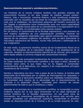 Desconocimiento esencial y autodesconocimiento.-

Las fronteras de la ciencia ortodoxa bordean tres grandes enigmas del
conocimiento humano, al ser esta incapaz de explicar porqué existen:
Materia, Vida y Conciencia; mientras Materia y Vida constituyen problemas
esenciales aún no resueltos por las áreas de investigación específica que por
cada una se establecen, los fenómenos psíquicos del hombre consciente no
han llegado a considerarse como fundamentos para una nueva especialidad
científica, delegando buena parte de su entendimiento a la especulación de la
psicología y filosofía, no consideradas como ciencias exactas
Por tal motivo, el conocimiento de la facultad cognoscitiva y sus procesos no
será materia académica de una especialización científica, mientras los
recursos de investigación disponibles sean apenas suficientes para interpretar
algunos de los procesos orgánicos del cerebro, pero no para diseccionar la
naturaleza cognoscitiva del hombre, mucho más profunda y sofisticada de lo
que imaginamos

De éste modo, la ignorancia científica acerca de los fundamentos físicos de la
Materia, los biológicos de la naturaleza orgánica, y los biopsíquicos de la
cognición, denotan un desconocimiento esencial de las ciencias, para construir
sobre bases sólidas el universo integral del conocimiento humano.

Requerimos de más avanzados fundamentos de conocimiento para consolidar
las áreas existentes de información científica y dar paso a otras, librando el
inmenso vacío entre lo que hasta hoy se ha llegado a comprender
sensorialmente de la Naturaleza, con respecto a los imperceptibles principios
constitutivos del Universo.

Hombre y Naturaleza son Uno.! más a pesar de ser lo mismo, el hombre está
distanciado de la Naturaleza por un océano de interrogantes sin respuesta; y
mientras subsista la ignorancia científica sobre sus realidades fundamentales,
la humanidad será cautiva de la adversidad que el desconocimiento ha
impuesto a su desarrollo integral, invalidada para resolver las causas
determinantes de todo lo que le constituye y rodea.

Apoyada en el principio de la incertidumbre científica, la humanidad no tiene
evidencia alguna por la que logre comprender en su cabal significado el
sentido Evolutivo de su facultad cognoscitiva; sin esa pieza clave de
información, las invenciones tecnológicas de la ciencia solo servirán para
revestir sociedades con satisfactores superfluos, encubriendo el primitivo
estado de desconocimiento de sí mismas y de su errado proyecto de vida;
 