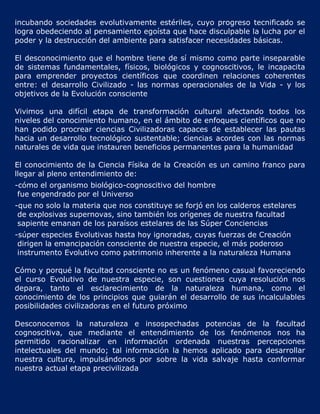 incubando sociedades evolutivamente estériles, cuyo progreso tecnificado se
logra obedeciendo al pensamiento egoísta que hace disculpable la lucha por el
poder y la destrucción del ambiente para satisfacer necesidades básicas.

El desconocimiento que el hombre tiene de sí mismo como parte inseparable
de sistemas fundamentales, físicos, biológicos y cognoscitivos, le incapacita
para emprender proyectos científicos que coordinen relaciones coherentes
entre: el desarrollo Civilizado - las normas operacionales de la Vida - y los
objetivos de la Evolución consciente

Vivimos una difícil etapa de transformación cultural afectando todos los
niveles del conocimiento humano, en el ámbito de enfoques científicos que no
han podido procrear ciencias Civilizadoras capaces de establecer las pautas
hacia un desarrollo tecnológico sustentable; ciencias acordes con las normas
naturales de vida que instauren beneficios permanentes para la humanidad

El conocimiento de la Ciencia Físika de la Creación es un camino franco para
llegar al pleno entendimiento de:
-cómo el organismo biológico-cognoscitivo del hombre
 fue engendrado por el Universo
-que no solo la materia que nos constituye se forjó en los calderos estelares
 de explosivas supernovas, sino también los orígenes de nuestra facultad
 sapiente emanan de los paraísos estelares de las Súper Conciencias
-súper especies Evolutivas hasta hoy ignoradas, cuyas fuerzas de Creación
 dirigen la emancipación consciente de nuestra especie, el más poderoso
 instrumento Evolutivo como patrimonio inherente a la naturaleza Humana

Cómo y porqué la facultad consciente no es un fenómeno casual favoreciendo
el curso Evolutivo de nuestra especie, son cuestiones cuya resolución nos
depara, tanto el esclarecimiento de la naturaleza humana, como el
conocimiento de los principios que guiarán el desarrollo de sus incalculables
posibilidades civilizadoras en el futuro próximo

Desconocemos la naturaleza e insospechadas potencias de la facultad
cognoscitiva, que mediante el entendimiento de los fenómenos nos ha
permitido racionalizar en información ordenada nuestras percepciones
intelectuales del mundo; tal información la hemos aplicado para desarrollar
nuestra cultura, impulsándonos por sobre la vida salvaje hasta conformar
nuestra actual etapa precivilizada
 