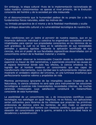 Sin embargo, la etapa cultural -fruto de la implementación racionalizada de
todos nuestros conocimientos- es apenas el nivel primario, de la Evolución
consciente del hombre y de la sociedad por ella instaurada

En el desconocimiento que la humanidad padece de su propio Ser y de los
fundamentos físicos naturales, están los motivos de:
-su limitada perspectiva de sí misma y de la Realidad manifestada y oculta
-su ambiguo desarrollo cultural y la vulnerabilidad tecnológica de nuestra Era



Estas condiciones son un lastre al porvenir de nuestra especie, que en su
incorrecta definición individual y colectiva ha engendrado sociedades amorfas
inhabilitadas para ejercer sus propiedades conscientes en los términos de su
sutil grandeza; la cuál no se basa en la satisfacción de sus necesidades
animales y apetitos egoístas mediante la aplicación tecnificada de sus
ciencias, sino en el poder de sus facultades cognoscitivas desarrolladas con el
conocimiento certero de la Realidad material y viviente

Creyendo poder observar la inmensurable Creación desde su ajustada banda
espectral no mayor de 300 nanómetros, y suponiendo encontrar las causas en
el espacio fenomenal donde solo hay efectos, la ciencia ortodoxa no ha
logrado dar al hombre moderno un conocimiento que sea capaz de
transformarlo internamente, cuya claridad sea lo suficientemente intensa para
mostrarle el verdadero objetivo del Universo, en una luminosa enseñanza que
perfeccionaría nuestros valores y propósitos de vida

Mientras permanezca ignorante de las intangibles causas Creadoras de la
Naturaleza, la ciencia ortodoxa no será apta para instrumentar las soluciones
tecnológicas a nuestras más trascendentes necesidades internas, las muchas
carencias intelectuales cuya satisfacción constituirá la metamorfosis
consciente de esta humanidad.

La posibilidad de un conocimiento tal, y de innovaciones científicas cuyas
tecnologías nos satisfagan en igual magnitud, no es ficticia, sus aplicaciones
serían suficientes para librarnos de los intereses que propician las primitivas
ambiciones de dominio entre los hombres; de otro modo no podremos
suprimir la bestialidad del hombre con intelecto científico, que guiado por la
obsesión del conocimiento para la guerra, arrastra a la humanidad hacia su
decadencia y autodestrucción
 