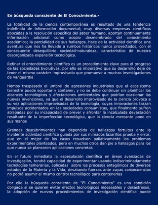 En búsqueda consciente de El Conocimiento.-

La totalidad de la ciencia contemporánea es resultado de una tendencia
indefinida de información documental; muy diversas empresas científicas
abocadas a la resolución específica del saber humano, aportan continuamente
información adicional como acopio desmembrado del conocimiento
académico; la parcialidad de sus hallazgos, hace de la actividad científica una
aventura que nos ha llevado a rumbos históricos nunca proyectados, con el
consecuente desequilibrio sociedad-naturaleza, característico de nuestra
desorganizada expansión tecnológica.

Refinar el entendimiento científico es un procedimiento clave para el progreso
de las sociedades Evolutivas, por ello es imperativo que su desarrollo deje de
tener el mismo carácter improvisado que promueve a muchas investigaciones
de vanguardia

Hemos traspasado el umbral de agresiones industriales que el ecosistema
terrestre puede soportar y contener, y no se debe continuar sin planificar los
alcances tecnológicos y afectaciones ambientales que podrían ocasionar las
nuevas invenciones, ya que el desarrollo improvisado de la ciencia provoca a
su vez aplicaciones improvisadas de la tecnología, cuyas innovaciones trazan
impulsos accidentados en las sociedades consumistas, que finalmente sufren
atrapadas por su incapacidad de prever y afrontar la incalculada devastación
resultante de la imperfección tecnológica, que la ciencia mercante pone en
sus manos

Grandes descubrimientos han dependido de hallazgos fortuitos ante la
invidente actividad científica guiada por sus mimados lazarillos prueba y error,
que en el mejor de los casos resuelven paliativamente los problemas
experimentales planteados, pero en muchos otros dan pie a hallazgos para los
que nunca se planearon aplicaciones concretas

En el futuro inmediato la especulación científica en áreas avanzadas de
investigación, tendrá capacidad de experimentar usando indiscriminadamente
tecnologías temerarias, aplicadas sobre los procesos antagónicos de diversos
estados de la Materia y la Vida, desatando fuerzas ante cuyas consecuencias
no podrá asumir el mismo control tecnológico para contenerlas

Por ello la búsqueda consciente de "El Conocimiento" es una condición
obligada si se quieren evitar efectos tecnológicos indeseables y desastrosos;
la adopción de nuevos procedimientos de investigación científica puede
 
