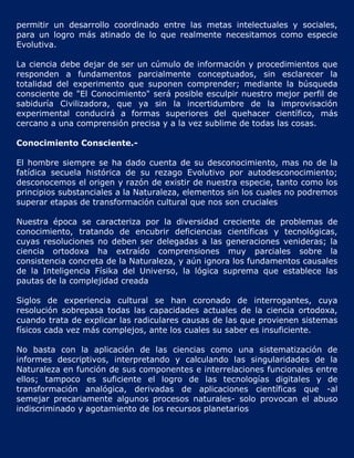 permitir un desarrollo coordinado entre las metas intelectuales y sociales,
para un logro más atinado de lo que realmente necesitamos como especie
Evolutiva.

La ciencia debe dejar de ser un cúmulo de información y procedimientos que
responden a fundamentos parcialmente conceptuados, sin esclarecer la
totalidad del experimento que suponen comprender; mediante la búsqueda
consciente de "El Conocimiento" será posible esculpir nuestro mejor perfil de
sabiduría Civilizadora, que ya sin la incertidumbre de la improvisación
experimental conducirá a formas superiores del quehacer científico, más
cercano a una comprensión precisa y a la vez sublime de todas las cosas.

Conocimiento Consciente.-

El hombre siempre se ha dado cuenta de su desconocimiento, mas no de la
fatídica secuela histórica de su rezago Evolutivo por autodesconocimiento;
desconocemos el origen y razón de existir de nuestra especie, tanto como los
principios substanciales a la Naturaleza, elementos sin los cuales no podremos
superar etapas de transformación cultural que nos son cruciales

Nuestra época se caracteriza por la diversidad creciente de problemas de
conocimiento, tratando de encubrir deficiencias científicas y tecnológicas,
cuyas resoluciones no deben ser delegadas a las generaciones venideras; la
ciencia ortodoxa ha extraído comprensiones muy parciales sobre la
consistencia concreta de la Naturaleza, y aún ignora los fundamentos causales
de la Inteligencia Físika del Universo, la lógica suprema que establece las
pautas de la complejidad creada

Siglos de experiencia cultural se han coronado de interrogantes, cuya
resolución sobrepasa todas las capacidades actuales de la ciencia ortodoxa,
cuando trata de explicar las radiculares causas de las que provienen sistemas
físicos cada vez más complejos, ante los cuales su saber es insuficiente.

No basta con la aplicación de las ciencias como una sistematización de
informes descriptivos, interpretando y calculando las singularidades de la
Naturaleza en función de sus componentes e interrelaciones funcionales entre
ellos; tampoco es suficiente el logro de las tecnologías digitales y de
transformación analógica, derivadas de aplicaciones científicas que -al
semejar precariamente algunos procesos naturales- solo provocan el abuso
indiscriminado y agotamiento de los recursos planetarios
 