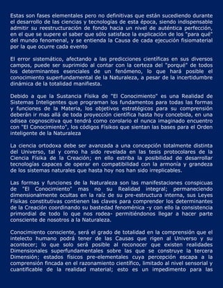 Estas son fases elementales pero no definitivas que están sucediendo durante
el desarrollo de las ciencias y tecnologías de esta época, siendo indispensable
admitir su reestructuración de fondo hacia un nivel de auténtica perfección,
en el que se supere el saber que sólo satisface la explicación de los "para qué"
del mundo fenomenal, y se entienda la Causa de cada ejecución fisiomaterial
por la que ocurre cada evento

El error sistemático, afectando a las predicciones científicas en sus diversos
campos, puede ser suprimido al contar con la certeza del "porqué" de todos
los determinantes esenciales de un fenómeno, lo que hará posible el
conocimiento superfundamental de la Naturaleza, a pesar de la incertidumbre
dinámica de la totalidad manifiesta.

Debido a que la Sustancia Físika de "El Conocimiento" es una Realidad de
Sistemas Inteligentes que programan los fundamentos para todas las formas
y funciones de la Materia, los objetivos estratégicos para su comprensión
deberán ir mas allá de toda proyección científica hasta hoy concebida, en una
odisea cognoscitiva que tendrá como corolario el nunca imaginado encuentro
con "El Conocimiento", los códigos Físikos que sientan las bases para el Orden
inteligente de la Naturaleza

La ciencia ortodoxa debe ser avanzada a una concepción totalmente distinta
del Universo, tal y como ha sido revelada en las tesis protocolares de la
Ciencia Físika de la Creación; en ello estriba la posibilidad de desarrollar
tecnologías capaces de operar en compatibilidad con la armonía y grandeza
de los sistemas naturales que hasta hoy nos han sido irreplicables.

Las formas y funciones de la Naturaleza son las manifestaciones conspicuas
de "El Conocimiento" mas no su Realidad integral; permaneciendo
dimensionalmente ocultas en la raíz de su pre-estructura interna, sus Leyes
Físikas constitutivas contienen las claves para comprender los determinantes
de la Creación coordinando su bastedad fenoménica -y con ello la consistencia
primordial de todo lo que nos rodea- permitiéndonos llegar a hacer parte
consciente de nosotros a la Naturaleza.

Conocimiento consciente, será el grado de totalidad en la comprensión que el
intelecto humano podrá tener de las Causas que rigen al Universo y su
acontecer; lo que solo será posible al reconocer que existen realidades
Dimensionales superfundamentales sobre las que se construye la tercera
Dimensión; estados físicos pre-elementales cuya percepción escapa a la
comprensión fincada en el razonamiento científico, limitado al nivel sensorial y
cuantificable de la realidad material; esto es un impedimento para las
 