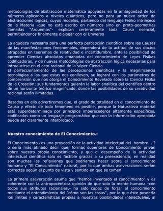 metodologías de abstracción matemática apoyadas en la ambigüedad de los
números aplicados a niveles quánticos, pero no para un nuevo orden de
abstracciones lógicas, cuyos modelos, partiendo del lenguaje Físiko intrínseco
de la Materia -que no está escrito en números sino en proto-geometrías
llamadas "Arquemas"- explican certeramente toda Causa esencial,
permitiéndonos finalmente dialogar con el Universo

La agudeza necesaria para una perfecta percepción científica sobre las Causas
de las manifestaciones fenomenales, dependerá de la actitud de sus doctos
atrapados en teoremas de relatividad e incertidumbre, ante la posibilidad de
aprender Ciencias absolutas emanadas del conocimiento de Leyes Físikas
codificadoras, y de nuevas metodologías de abstracción lógica necesarias para
introducirse en el acto racional de la súper-Ciencia
El perfeccionamiento de las percepciones científicas y la magnificencia
tecnológica a las que estas nos conlleven, se logrará con los parámetros de
comprensión que nos otorga el Conocimiento Revelado sobre la Ciencia Físika
de la Creación; sus fundamentos guiarán la labor analítica del científico dentro
de un horizonte teórico magnificado, donde las posibilidades de su creatividad
racional serán ilimitadas.

Basados en ello advertiremos que, el grado de totalidad en el conocimiento de
Causa y efecto de todo fenómeno es posible, porque la Naturaleza material
está superdeterminada por principios imperecederos altamente específicos,
codificados como un lenguaje programático que con la información apropiada
puede ser claramente interpretado.


Nuestro conocimiento de El Conocimiento.-

El Conocimiento ¿es una proyección de la actividad intelectual del hombre. . ?
o sería más atinado decir que, formas superiores de Conocimiento privan
sobre nuestro propio conocimiento, y que el desempeño de la actividad
intelectual científica solo es factible gracias a su preexistencia; en realidad
son muchas las reflexiones que podríamos hacer sobre el conocimiento
humano y "El Conocimiento" natural, por lo que ambas aseveraciones serían
correctas según el punto de vista y sentido en que se tomen

La primera aseveración asume que "hemos inventado el conocimiento" y es
coherente con la antropocéntrica opinión de que solo la mente humana -con
todos sus atributos racionales,- ha sido capaz de forjar al conocimiento
mediante el entendimiento del "cómo son las cosas", por lo que éste poseería
los límites y características propias a nuestras posibilidades intelectuales, al
 