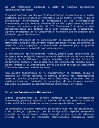 ser una información elaborada         a   partir   de   nuestras   percepciones
racionalizadas del mundo

El segundo enfoque nos dice que "El Conocimiento" ha sido anterior a nuestra
existencia, que sus orígenes se remontan a los del mismo Universo, y que ha
Evolucionado incrementando la complejidad de sus manifestaciones
fenomenales, en una Realidad ilimitada de cambio y permanencia; también
reconoce que existen fórmulas de "El Conocimiento" insignes a cada
componente físico que participa en la gran estructura de la Naturaleza,
suprema enciclopedia de "El Conocimiento" manifiesto que no depende de la
actividad cognoscitiva humana

La realidad inmanente de "El Conocimiento" es causante de la inmensidad
estructural y funcional del Universo, regido por Leyes Físikas, en patrones de
perfección cuya complejidad ha sido fuente permanente para las grandes
interrogantes acerca de todo lo que desconocemos.

La emancipación del conocimiento humano, parece estar condicionada por
siempre a ser el reflejo de nuestra paulatina clarificación de las innumerables
incógnitas de la Naturaleza; siendo innegable que muchas formas de
conocimiento existen, y que el desarrollo del conocimiento humano solo es
posible, gracias a "El Conocimiento" con el que están forjadas las estructuras
y funciones naturales de todas las cosas

Pero nuestro conocimiento de "El Conocimiento" es limitado, porque la
ortodoxia del método científico no permite encontrar las interpretaciones
perfectas para los procesos físicos de la Naturaleza, al suponer que sus
manifestaciones son resultantes de un conjunto de interacciones casuales,
dibujando un escenario de acontecimientos imprevistos y sin rumbo.


Estructura Conocimiento-Naturaleza .-

Cuando contemplamos el extenso horizonte de las manifestaciones
fenomenales, podemos observar su infinidad de formas, pero no la esencia
fundamental de las unidades ni de los procesos que las hacen posibles

Las primigenias unidades materiales del entorno físico nos son desconocidas,
y sin embargo, suponemos que la configuración espacial sumamente
ordenada de los elementos -interaccionando en una serie de relaciones
fortuitas- es capaz de consolidar aleatoriamente corpúsculos físicos
 