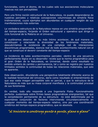 funcionales, como el átomo, de los cuales solo sus asociaciones moleculares
masivas nos son perceptibles

Pero una firme noción estructural de la Naturaleza, no puede desprenderse de
nuestras parciales y relativas concepciones voluminosas de simetría física
tridimensional, cuyos ejemplos son abundantes en cualquier renglón de sus
manifestaciones más externas

La verdadera estructura de la Naturaleza reposa en una simetría programática
del tiempo-espacio, forjando el Orden estructural y operativo que dirige el
ciclo funcional de la Materia en el Universo.

Si pudiéramos observar en su más íntimo acontecer, de qué manera se
constituyen y relacionan la diversidad de los fenómenos materiales,
descubriríamos la existencia de una compleja red de interacciones
discontinuas programadas, esencia real de todo acontecimiento natural con el
que se construye el devenir constante del tiempo-espacio

La incidencia de tales acontecimientos parciales -dentro de una secuencia
perfectamente lógica en su desarrollo- revela que la norma programática para
el gran Orden de la Naturaleza, es Universal, dando como resultado su
sentido unitario de cambio y permanencia, tal y como se registra por nuestros
limitados sentidos la continuidad de todas las relaciones materiales, que solo
es aparente.

Esta observación, dilucidando una perspectiva totalmente diferente acerca de
la realidad fenomenal del Universo, daría como resultado el entendimiento de
que esa vasta imagen perceptible solo es parcial, y que la estructura de la
Naturaleza es más que su masa corporal manifiesta y la continuidad procesal
de sus fenómenos

En verdad, todo ello responde a una Ingeniería Físika -funcionalmente
perfecta- sustentada sobre firmes bases programáticas energizantes; tal que
la consolidación permanente de su estructura no está determinada por la
espontánea conjunción de factores interviniendo circunstancialmente en
cualquier momento del tiempo-espacio relativo, sino por una coordinación
simétrica del tiempo-espacio programático, que es absoluta.

   "el Universo se construye punto a punto, plano a plano"
 