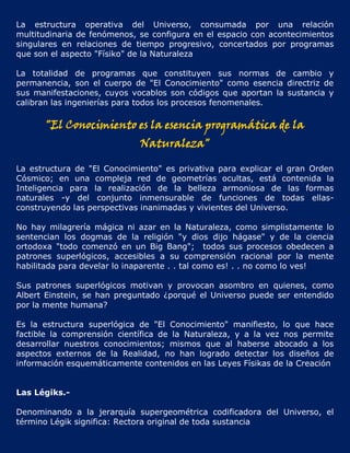 La estructura operativa del Universo, consumada por una relación
multitudinaria de fenómenos, se configura en el espacio con acontecimientos
singulares en relaciones de tiempo progresivo, concertados por programas
que son el aspecto "Físiko" de la Naturaleza

La totalidad de programas que constituyen sus normas de cambio y
permanencia, son el cuerpo de "El Conocimiento" como esencia directriz de
sus manifestaciones, cuyos vocablos son códigos que aportan la sustancia y
calibran las ingenierías para todos los procesos fenomenales.

      "El Conocimiento es la esencia programática de la
                             Naturaleza"

La estructura de "El Conocimiento" es privativa para explicar el gran Orden
Cósmico; en una compleja red de geometrías ocultas, está contenida la
Inteligencia para la realización de la belleza armoniosa de las formas
naturales -y del conjunto inmensurable de funciones de todas ellas-
construyendo las perspectivas inanimadas y vivientes del Universo.

No hay milagrería mágica ni azar en la Naturaleza, como simplistamente lo
sentencian los dogmas de la religión "y dios dijo hágase" y de la ciencia
ortodoxa "todo comenzó en un Big Bang"; todos sus procesos obedecen a
patrones superlógicos, accesibles a su comprensión racional por la mente
habilitada para develar lo inaparente . . tal como es! . . no como lo ves!

Sus patrones superlógicos motivan y provocan asombro en quienes, como
Albert Einstein, se han preguntado ¿porqué el Universo puede ser entendido
por la mente humana?

Es la estructura superlógica de "El Conocimiento" manifiesto, lo que hace
factible la comprensión científica de la Naturaleza, y a la vez nos permite
desarrollar nuestros conocimientos; mismos que al haberse abocado a los
aspectos externos de la Realidad, no han logrado detectar los diseños de
información esquemáticamente contenidos en las Leyes Físikas de la Creación


Las Légiks.-

Denominando a la jerarquía supergeométrica codificadora del Universo, el
término Légik significa: Rectora original de toda sustancia
 