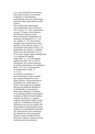 (v.), y otros modos de conocimiento,
tales como la ciencia, la sensación,
la opinión y el razonamiento
o pensamiento discursivo, διάνοια que
tienen por objeto algo distinto de ellos
mismos.
Otros autores han usado dianoia
como significando "razón" (Epicuro;
Cfr. D. Laerc., X, 144) o "pensamiento
racional" (Crisipo y otros estoicos).
Para Plotino la dianoia es una
función intelectual contrapuesta a la
sensación, a)i/sqhsij (Enn., I, 1, viii;
Cfr. también, I, 1, ix). Pero Plotino
distingue entre el pensamiento como
dianoia (y como epinoia, epinoia ), el
pensamiento como noesis, νόησις, y el
pensamiento de sí mismo. La dianoia
aisla lo que está unido (Enn., IV, iii,
9), la noesis, aunque supone multiplicidad
y es un pensar de segundo
rango (ibid., V, vi, 5), está siempre
ligada al ser (ibid., VII, vii, 40). El
pensamiento de sí mismo pertenece,
en cambio, propiamente a la inteligencia
(ibid., V, iii, 5) y es "pensamiento
en sentido propio" (ibid., V,
vi, 1 y 2).
Lo normal es considerar el
proceso discursivo como un pensar
que se apoya últimamente en un
pensar intuitivo. Éste proporciona el
contenido de la verdad; aquél, la
forma. Casi ninguno de los grandes
filósofos del pasado ha admitido la
posibilidad de un conocimiento
enteramente discursivo; en cambio,
se ha estimado posible lo que algunos
escolásticos (Santo Tomás) llamaban
cognitio sine diseur-su, y algunos
modernos (Descartes) simplex mentis
inspectio. La tendencia a subrayar la
importancia de uno u otro aspecto del
conocimiento ha determinado en gran
medida las correspondientes filosofías.
Así, puede decirse grosso modo que
hay insistencia en el conocimiento
simplici in-tuitu en Platón, Plotino,
Descartes y Spinoza, mientras que hay
insistencia en el conocimiento
 