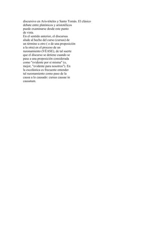 discursivo en Aris-tóteles y Santo Tomás. El clásico
debate entre platónicos y aristotélicos
puede examinarse desde este punto
de vista.
En el sentido anterior, el discursus
alude al hecho del curso (cursus) de
un término a otro ( o de una proposición
a la otra) en el proceso de un
razonamiento (VÉASE), de tal suerte
que el discurso se detiene cuando se
pasa a una proposición considerada
como "evidente por sí misma" (o,
mejor, "evidente para nosotros"). En
la escolástica es frecuente entender
tal razonamiento como paso de la
causa a lo causado: cursus causae in
causatum.
 