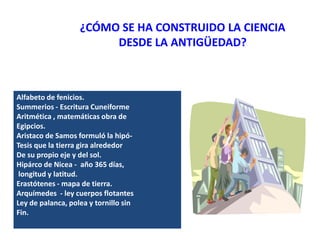 ¿CÓMO SE HA CONSTRUIDO LA CIENCIA
DESDE LA ANTIGÜEDAD?
Alfabeto de fenicios.
Summerios - Escritura Cuneiforme
Aritmética , matemáticas obra de
Egipcios.
Aristaco de Samos formuló la hipó-
Tesis que la tierra gira alrededor
De su propio eje y del sol.
Hipárco de Nicea - año 365 días,
longitud y latitud.
Erastótenes - mapa de tierra.
Arquímedes - ley cuerpos flotantes
Ley de palanca, polea y tornillo sin
Fin.
 