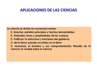 APLICACIONES DE LAS CIENCIAS
La ciencia se divide en numerosas ramas:
C. Exactas: admiten principios y hechos demostrables.
C. Naturales: leyes y propiedades de los cuerpos.
C. Políticas: la estructura y funciones del gobierno.
C. de la tierra: pasado ocurridos en la tierra
C. Humanas: el hombre y sus comportamientos Filosofía de la
ciencia: la verdad sobre la ciencia
 