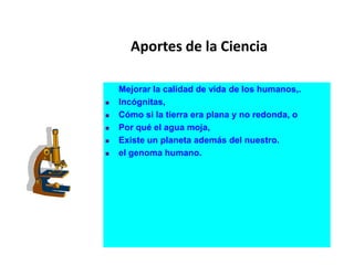 Aportes de la Ciencia
Mejorar la calidad de vida de los humanos,.
 Incógnitas,
 Cómo si la tierra era plana y no redonda, o
 Por qué el agua moja,
 Existe un planeta además del nuestro.
 el genoma humano.
 