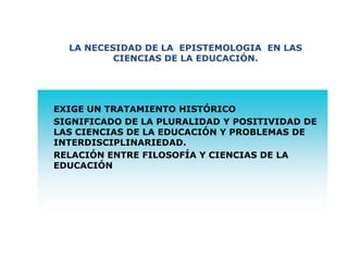 -
LA NECESIDAD DE LA EPISTEMOLOGIA EN LAS
CIENCIAS DE LA EDUCACIÓN.
EXIGE UN TRATAMIENTO HISTÓRICO
SIGNIFICADO DE LA PLURALIDAD Y POSITIVIDAD DE
LAS CIENCIAS DE LA EDUCACIÓN Y PROBLEMAS DE
INTERDISCIPLINARIEDAD.
RELACIÓN ENTRE FILOSOFÍA Y CIENCIAS DE LA
EDUCACIÓN
 