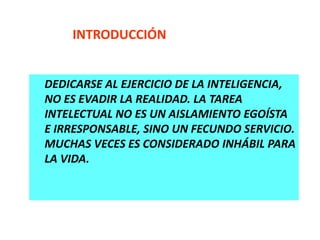 DEDICARSE AL EJERCICIO DE LA INTELIGENCIA,
NO ES EVADIR LA REALIDAD. LA TAREA
INTELECTUAL NO ES UN AISLAMIENTO EGOÍSTA
E IRRESPONSABLE, SINO UN FECUNDO SERVICIO.
MUCHAS VECES ES CONSIDERADO INHÁBIL PARA
LA VIDA.
INTRODUCCIÓN
 