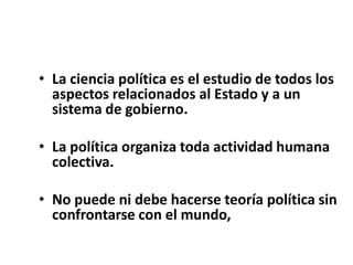 • La ciencia política es el estudio de todos los
aspectos relacionados al Estado y a un
sistema de gobierno.
• La política organiza toda actividad humana
colectiva.
• No puede ni debe hacerse teoría política sin
confrontarse con el mundo,
 