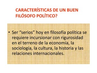 • Ser “serios” hoy en filosofía política se
requiere incursionar con rigurosidad
en el terreno de la economía, la
sociología, la cultura, la historia y las
relaciones internacionales.
CARACTERÍSTICAS DE UN BUEN
FILÓSOFO POLÍTICO?
 