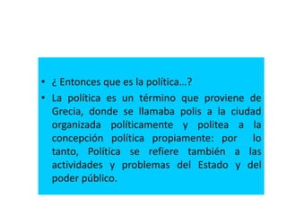 • ¿ Entonces que es la política…?
• La política es un término que proviene de
Grecia, donde se llamaba polis a la ciudad
organizada políticamente y politea a la
concepción política propiamente: por lo
tanto, Política se refiere también a las
actividades y problemas del Estado y del
poder público.
 