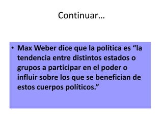 Continuar…
• Max Weber dice que la política es “la
tendencia entre distintos estados o
grupos a participar en el poder o
influir sobre los que se benefician de
estos cuerpos políticos.”
 