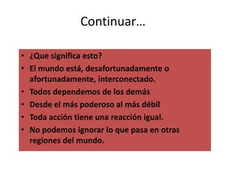 Continuar…
• ¿Que significa esto?
• El mundo está, desafortunadamente o
afortunadamente, interconectado.
• Todos dependemos de los demás
• Desde el más poderoso al más débil
• Toda acción tiene una reacción igual.
• No podemos ignorar lo que pasa en otras
regiones del mundo.
 