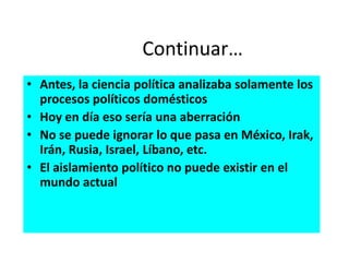Continuar…
• Antes, la ciencia política analizaba solamente los
procesos políticos domésticos
• Hoy en día eso sería una aberración
• No se puede ignorar lo que pasa en México, Irak,
Irán, Rusia, Israel, Líbano, etc.
• El aislamiento político no puede existir en el
mundo actual
 