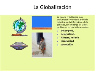 La Globalización
La ciencia y la técnica nos
deslumbran: vivimos la era de la
robótica, de la informática, de la
genética, sin embargo los viejos
problemas no han sido resueltos:
a) desempleo,
b) desigualdad.
c) hambre, miseria
d) inseguridad
e) corrupción
 