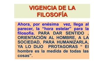 VIGENCIA DE LA
FILOSOFÍA
Ahora, por enésima vez, llega al
parecer, la “hora estelar” para la
filosofía. PARA DAR SENTIDO ,
ORIENTACIÓN AL HOMBRE, A LA
SOCIEDAD, PARA HUMANIZARLA,
YA LO DIJO PROTAGORAS “ El
hombre es la medida de todas las
cosas”.
 