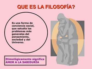 QUE ES LA FILOSOFÍA?
Es una forma de
conciencia social,
que estudia los
problemas más
generales del
pensamiento,
sociedad y del
Universo.
Etimológicamente significa
AMOR A LA SABIDURÍA
 