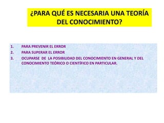 -
¿PARA QUÉ ES NECESARIA UNA TEORÍA
DEL CONOCIMIENTO?
1. PARA PREVENIR EL ERROR
2. PARA SUPERAR EL ERROR
3. OCUPARSE DE LA POSIBILIDAD DEL CONOCIMIENTO EN GENERAL Y DEL
CONOCIMIENTO TEÓRICO O CIENTÍFICO EN PARTICULAR.
 