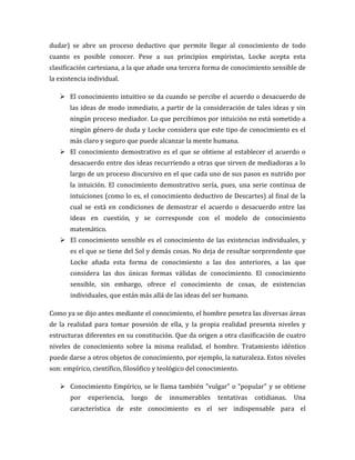 dudar) se abre un proceso deductivo que permite llegar al conocimiento de todo
cuanto es posible conocer. Pese a sus principios empiristas, Locke acepta esta
clasificación cartesiana, a la que añade una tercera forma de conocimiento sensible de
la existencia individual.
 El conocimiento intuitivo se da cuando se percibe el acuerdo o desacuerdo de
las ideas de modo inmediato, a partir de la consideración de tales ideas y sin
ningún proceso mediador. Lo que percibimos por intuición no está sometido a
ningún género de duda y Locke considera que este tipo de conocimiento es el
más claro y seguro que puede alcanzar la mente humana.
 El conocimiento demostrativo es el que se obtiene al establecer el acuerdo o
desacuerdo entre dos ideas recurriendo a otras que sirven de mediadoras a lo
largo de un proceso discursivo en el que cada uno de sus pasos es nutrido por
la intuición. El conocimiento demostrativo sería, pues, una serie continua de
intuiciones (como lo es, el conocimiento deductivo de Descartes) al final de la
cual se está en condiciones de demostrar el acuerdo o desacuerdo entre las
ideas en cuestión, y se corresponde con el modelo de conocimiento
matemático.
 El conocimiento sensible es el conocimiento de las existencias individuales, y
es el que se tiene del Sol y demás cosas. No deja de resultar sorprendente que
Locke añada esta forma de conocimiento a las dos anteriores, a las que
considera las dos únicas formas válidas de conocimiento. El conocimiento
sensible, sin embargo, ofrece el conocimiento de cosas, de existencias
individuales, que están más allá de las ideas del ser humano.
Como ya se dijo antes mediante el conocimiento, el hombre penetra las diversas áreas
de la realidad para tomar posesión de ella, y la propia realidad presenta niveles y
estructuras diferentes en su constitución. Que da origen a otra clasificación de cuatro
niveles de conocimiento sobre la misma realidad, el hombre. Tratamiento idéntico
puede darse a otros objetos de conocimiento, por ejemplo, la naturaleza. Estos niveles
son: empírico, científico, filosófico y teológico del conocimiento.
 Conocimiento Empírico, se le llama también "vulgar" o "popular" y se obtiene
por

experiencia,

luego

de

innumerables

tentativas

cotidianas.

Una

característica de este conocimiento es el ser indispensable para el

 