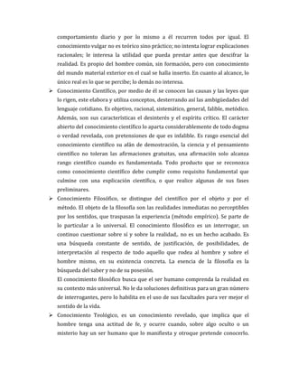 comportamiento diario y por lo mismo a él recurren todos por igual. El
conocimiento vulgar no es teórico sino práctico; no intenta lograr explicaciones
racionales; le interesa la utilidad que pueda prestar antes que descifrar la
realidad. Es propio del hombre común, sin formación, pero con conocimiento
del mundo material exterior en el cual se halla inserto. En cuanto al alcance, lo
único real es lo que se percibe; lo demás no interesa.
 Conocimiento Científico, por medio de él se conocen las causas y las leyes que
lo rigen, este elabora y utiliza conceptos, desterrando así las ambigüedades del
lenguaje cotidiano. Es objetivo, racional, sistemático, general, falible, metódico.
Además, son sus características el desinterés y el espíritu crítico. El carácter
abierto del conocimiento científico lo aparta considerablemente de todo dogma
o verdad revelada, con pretensiones de que es infalible. Es rasgo esencial del
conocimiento científico su afán de demostración, la ciencia y el pensamiento
científico no toleran las afirmaciones gratuitas, una afirmación solo alcanza
rango científico cuando es fundamentada. Todo producto que se reconozca
como conocimiento científico debe cumplir como requisito fundamental que
culmine con una explicación científica, o que realice algunas de sus fases
preliminares.
 Conocimiento Filosófico, se distingue del científico por el objeto y por el
método. El objeto de la filosofía son las realidades inmediatas no perceptibles
por los sentidos, que traspasan la experiencia (método empírico). Se parte de
lo particular a lo universal. El conocimiento filosófico es un interrogar, un
continuo cuestionar sobre sí y sobre la realidad,. no es un hecho acabado. Es
una búsqueda constante de sentido, de justificación, de posibilidades, de
interpretación al respecto de todo aquello que rodea al hombre y sobre el
hombre mismo, en su existencia concreta. La esencia de la filosofía es la
búsqueda del saber y no de su posesión.
El conocimiento filosófico busca que el ser humano comprenda la realidad en
su contexto más universal. No le da soluciones definitivas para un gran número
de interrogantes, pero lo habilita en el uso de sus facultades para ver mejor el
sentido de la vida.
 Conocimiento Teológico, es un conocimiento revelado, que implica que el
hombre tenga una actitud de fe, y ocurre cuando, sobre algo oculto o un
misterio hay un ser humano que lo manifiesta y otroque pretende conocerlo.

 