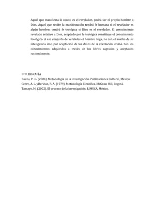 Aquel que manifiesta lo oculto es el revelador, podrá ser el propio hombre o
Dios. Aquel que recibe la manifestación tendrá fe humana si el revelador es
algún hombre; tendrá fe teológica si Dios es el revelador. El conocimiento
revelado relativo a Dios, aceptado por fe teológica constituye el conocimiento
teológico. A ese conjunto de verdades el hombre llega, no con el auxilio de su
inteligencia sino por aceptación de los datos de la revelación divina. Son los
conocimientos adquiridos a través de los libros sagrados y aceptados
racionalmente.

BIBLIOGRAFÍA
Baena, P. G. (2004). Metodología de la investigación. Publicaciones Cultural, México.
Cervo, A. L. yBervian, P. A. (1979). Metodología Científica. McGraw Hill, Bogotá.
Tamayo, M. (2002). El proceso de la investigación. LIMUSA, México.

 
