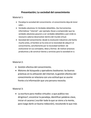 Presentación; La sociedad del conocimiento
Material 1:
 Paradoja la sociedad del conocimiento- el conocimiento deja de tener
valor-.
 Verdades absolutas Vs Verdades debatibles. (las herramientas
informáticas ‘’internet’’, por ejemplo; llevan a comprender que las
verdades absolutas pasaron a ser verdades debatibles y por ende es
necesario saberse desenvolver dentro del mundo virtual.
 Sociedad del conocimiento: desde la revolución industrial y de hecho
mucho antes, el hombre se ha visto en la necesidad de adquirir el
conocimiento, sencillamente por la necesidad-tambien- de
evolucionar en sus conceptos, ideas y formas de realizar procesos
productivos y de construir bienes y servicios para la sociedad en si.

Material 2:
 Gestión efectiva del conocimiento.
 Motores de búsqueda y operadores booleanos: las buenas
prácticas en la utilización del internet, la gestión efectiva del
conocimiento se relaciona con una actitud que se asume
frente a la información que una persona necesita.
Material 3:
 La escritura para medios virtuales: a que publico nos
dirigimos?, encontrar la paradoja, identificar palabras clave,
iniciar el cacareo ( escribir todo lo que se viene a la mente,
para luego darle un buena redacción), rescatando lo que más

 