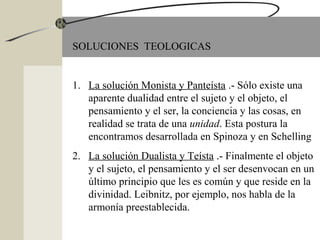 SOLUCIONES TEOLOGICAS
1. La solución Monista y Panteísta .- Sólo existe una
aparente dualidad entre el sujeto y el objeto, el
pensamiento y el ser, la conciencia y las cosas, en
realidad se trata de una unidad. Esta postura la
encontramos desarrollada en Spinoza y en Schelling
2. La solución Dualista y Teísta .- Finalmente el objeto
y el sujeto, el pensamiento y el ser desenvocan en un
último principio que les es común y que reside en la
divinidad. Leibnitz, por ejemplo, nos habla de la
armonía preestablecida.
 