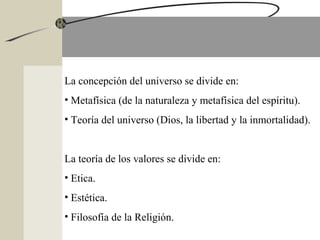 La concepción del universo se divide en:
• Metafísica (de la naturaleza y metafísica del espíritu).
• Teoría del universo (Dios, la libertad y la inmortalidad).
La teoría de los valores se divide en:
• Etica.
• Estética.
• Filosofía de la Religión.
 