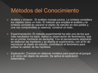  Análisis y síntesis: El análisis maneja juicios. La síntesis considera
los objetos como un todo. El método que emplea el análisis y la
síntesis consiste en separar el objeto de estudio en dos partes y,
una vez comprendida su esencia, construir un todo.
 Experimentación: El método experimental ha sido uno de los que
más resultados ha dado. Aplica la observación de fenómenos, que
en un primer momento es sensorial. Con el pensamiento abstracto
se elaboran las hipótesis y se diseña el experimento, con el fin de
reproducir el objeto de estudio, controlando el fenómeno para
probar la validez de las hipótesis.
 Explicación: Consiste en elaborar modelos para explicar el porqué
y el cómo del objeto de estudio. Se aplica la explicación
sistemática.
 