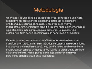 Un método es una serie de pasos sucesivos, conducen a una meta.
El objetivo del profesionista es llegar a tomar las decisiones y
una teoría que permita generalizar y resolver de la misma
forma problemas semejantes en el futuro. Por ende es necesario que
siga el método más apropiado a su problema, lo que equivale
a decir que debe seguir el camino que lo conduzca a su objetivo.
De esta manera, los procesos empíricos en el conocimientos se
transformaron gradualmente en métodos verdaderamente científicos.
Las épocas del empirismo pasó. Hoy en día no es posible continuar
improvisando. La fase actual es la técnica de la precisión, la previsión
del planteamiento. Nadie puede dar el lujo de hacer tentativas
para ver si se logra algún éxito inesperado.
 