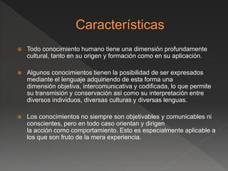  Todo conocimiento humano tiene una dimensión profundamente
cultural, tanto en su origen y formación como en su aplicación.
 Algunos conocimientos tienen la posibilidad de ser expresados
mediante el lenguaje adquiriendo de esta forma una
dimensión objetiva, intercomunicativa y codificada, lo que permite
su transmisión y conservación así como su interpretación entre
diversos individuos, diversas culturas y diversas lenguas.
 Los conocimientos no siempre son objetivables y comunicables ni
conscientes, pero en todo caso orientan y dirigen
la acción como comportamiento. Esto es especialmente aplicable a
los que son fruto de la mera experiencia.
 