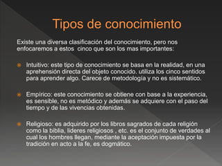 Existe una diversa clasificación del conocimiento, pero nos
enfocaremos a estos cinco que son los mas importantes:
 Intuitivo: este tipo de conocimiento se basa en la realidad, en una
aprehensión directa del objeto conocido. utiliza los cinco sentidos
para aprender algo. Carece de metodología y no es sistemático.
 Empírico: este conocimiento se obtiene con base a la experiencia,
es sensible, no es metódico y además se adquiere con el paso del
tiempo y de las vivencias obtenidas.
 Religioso: es adquirido por los libros sagrados de cada religión
como la biblia, lideres religiosos , etc. es el conjunto de verdades al
cual los hombres llegan, mediante la aceptación impuesta por la
tradición en acto a la fe, es dogmático.
 