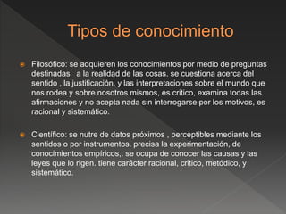  Filosófico: se adquieren los conocimientos por medio de preguntas
destinadas a la realidad de las cosas. se cuestiona acerca del
sentido , la justificación, y las interpretaciones sobre el mundo que
nos rodea y sobre nosotros mismos, es critico, examina todas las
afirmaciones y no acepta nada sin interrogarse por los motivos, es
racional y sistemático.
 Científico: se nutre de datos próximos , perceptibles mediante los
sentidos o por instrumentos. precisa la experimentación, de
conocimientos empíricos,. se ocupa de conocer las causas y las
leyes que lo rigen. tiene carácter racional, critico, metódico, y
sistemático.
 