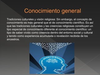 Tradiciones culturales y visión religiosa: Sin embargo, el concepto de
conocimiento es más general que el de conocimiento científico. Es así
que las tradiciones culturales y las creencias religiosas constituyen un
tipo especial de conocimiento diferente al conocimiento científico: un
tipo de saber vivido como creencia dentro del entorno social y cultural
y tenido como experiencia acumulada o revelación recibida de los
ancestros.
 