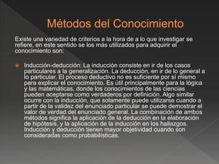 Existe una variedad de criterios a la hora de a lo que investigar se
refiere, en este sentido se los más utilizados para adquirir el
conocimiento son:
 Inducción-deducción: La inducción consiste en ir de los casos
particulares a la generalización. La deducción, en ir de lo general a
lo particular. El proceso deductivo no es suficiente por sí mismo
para explicar el conocimiento. Es útil principalmente para la lógica
y las matemáticas, donde los conocimientos de las ciencias
pueden aceptarse como verdaderos por definición. Algo similar
ocurre con la inducción, que solamente puede utilizarse cuando a
partir de la validez del enunciado particular se puede demostrar el
valor de verdad del enunciado general. La combinación de ambos
métodos significa la aplicación de la deducción en la elaboración
de hipótesis, y la aplicación de la inducción en los hallazgos.
Inducción y deducción tienen mayor objetividad cuando son
consideradas como probabilísticas.
 